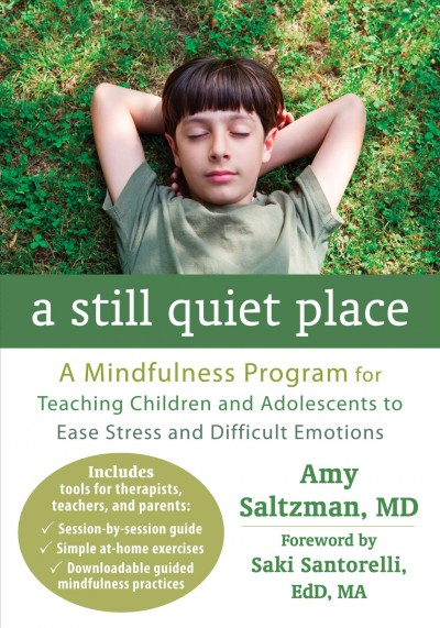A still quiet place : a mindfulness program for teaching children and adolescents to ease stress and difficult emotions / Amy Saltzman, MD. ; foreword by Saki Santorelli, EdD, MA.