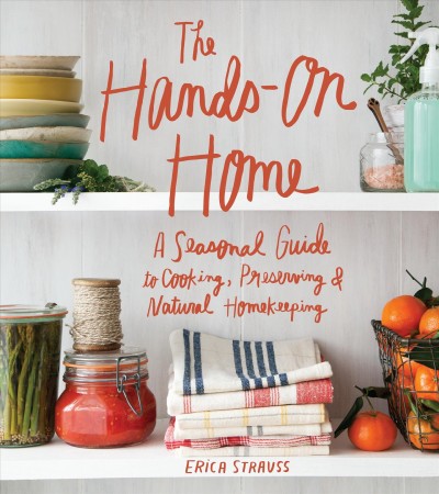 The hands-on home : a seasonal guide to cooking, preserving & natural homekeeping / Erica Strauss ; photographs by Charity Burggraaf ; illustrations and lettering by Kate Bingaman-Burt.