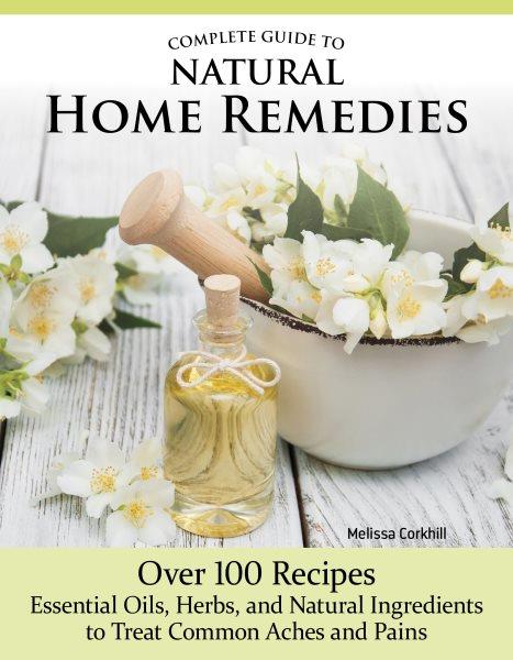 Complete guide to natural home remedies : over 100 recipes— essential oils, herbs, and natural ingredients to treat common aches and pains / Melissa Corkhill .